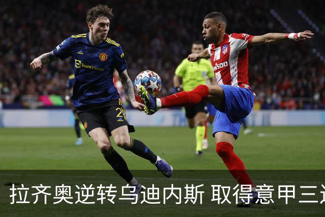 拉齐奥逆转乌迪内斯 取得意甲三连胜，弗拉泰西延续进球势头