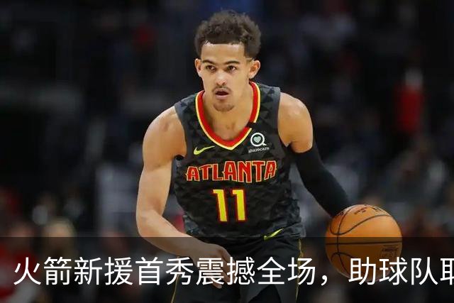 火箭新援首秀震撼全场，助球队取得关键胜利